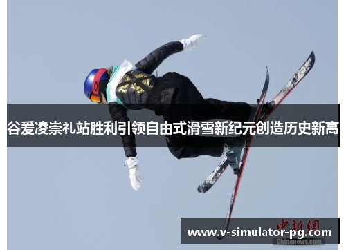 谷爱凌崇礼站胜利引领自由式滑雪新纪元创造历史新高