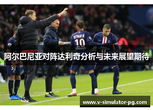 阿尔巴尼亚对阵达利奇分析与未来展望期待 阿尔巴尼亚对阵达利奇分析与未来展望期待