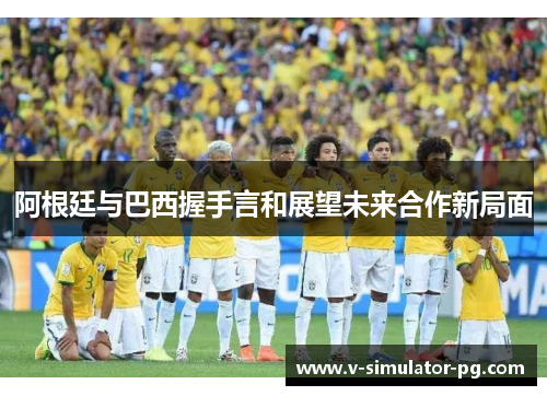 阿根廷与巴西握手言和展望未来合作新局面 阿根廷与巴西握手言和展望未来合作新局面