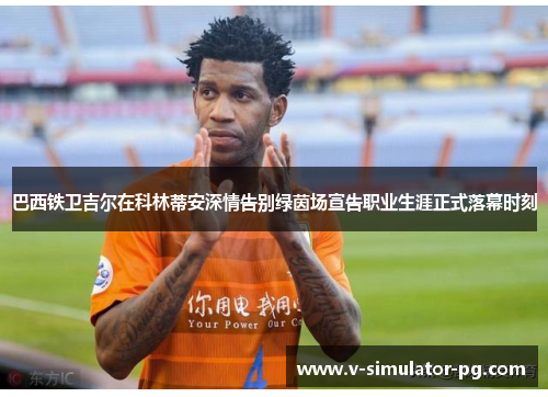 巴西铁卫吉尔在科林蒂安深情告别绿茵场宣告职业生涯正式落幕时刻 巴西铁卫吉尔在科林蒂安深情告别绿茵场宣告职业生涯正式落幕时刻