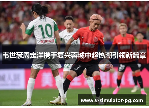 韦世豪周定洋携手复兴蓉城中超热潮引领新篇章 韦世豪周定洋携手复兴蓉城中超热潮引领新篇章
