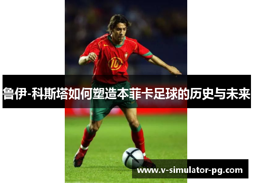鲁伊-科斯塔如何塑造本菲卡足球的历史与未来 鲁伊-科斯塔如何塑造本菲卡足球的历史与未来