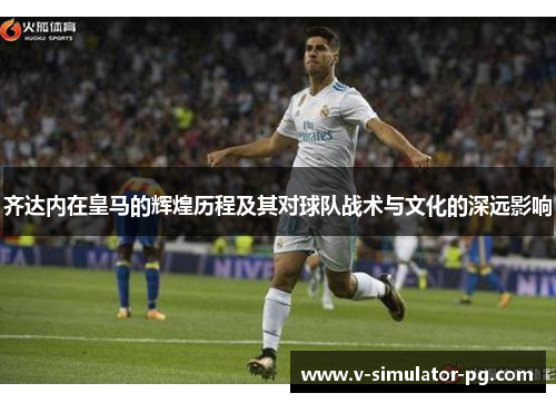 齐达内在皇马的辉煌历程及其对球队战术与文化的深远影响 齐达内在皇马的辉煌历程及其对球队战术与文化的深远影响