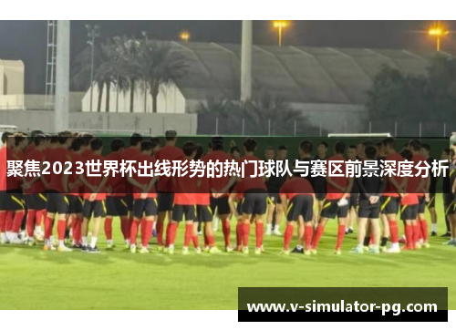 聚焦2023世界杯出线形势的热门球队与赛区前景深度分析 聚焦2023世界杯出线形势的热门球队与赛区前景深度分析