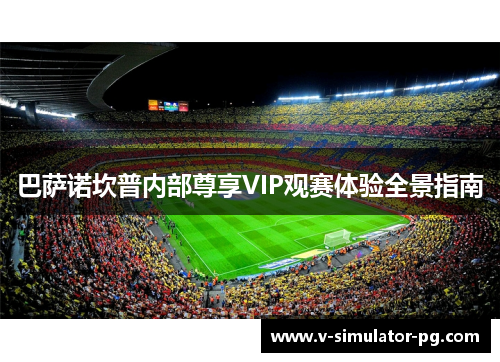 巴萨诺坎普内部尊享VIP观赛体验全景指南 巴萨诺坎普内部尊享VIP观赛体验全景指南